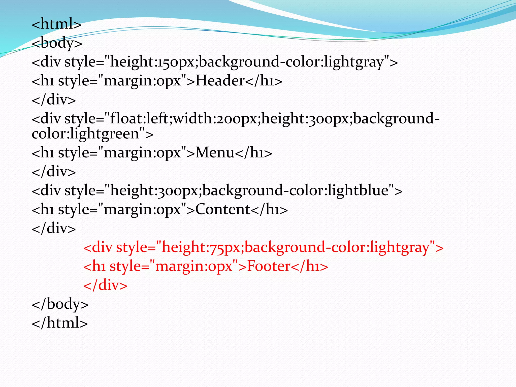 <html>
<body>
<div style="height:150px;background-color:lightgray">
<h1 style="margin:0px">Header</h1>
</div>
<div style="float:left;width:200px;height:300px;background-
color:lightgreen">
<h1 style="margin:0px">Menu</h1>
</div>
<div style="height:300px;background-color:lightblue">
<h1 style="margin:0px">Content</h1>
</div>
<div style="height:75px;background-color:lightgray">
<h1 style="margin:0px">Footer</h1>
</div>
</body>
</html>
 