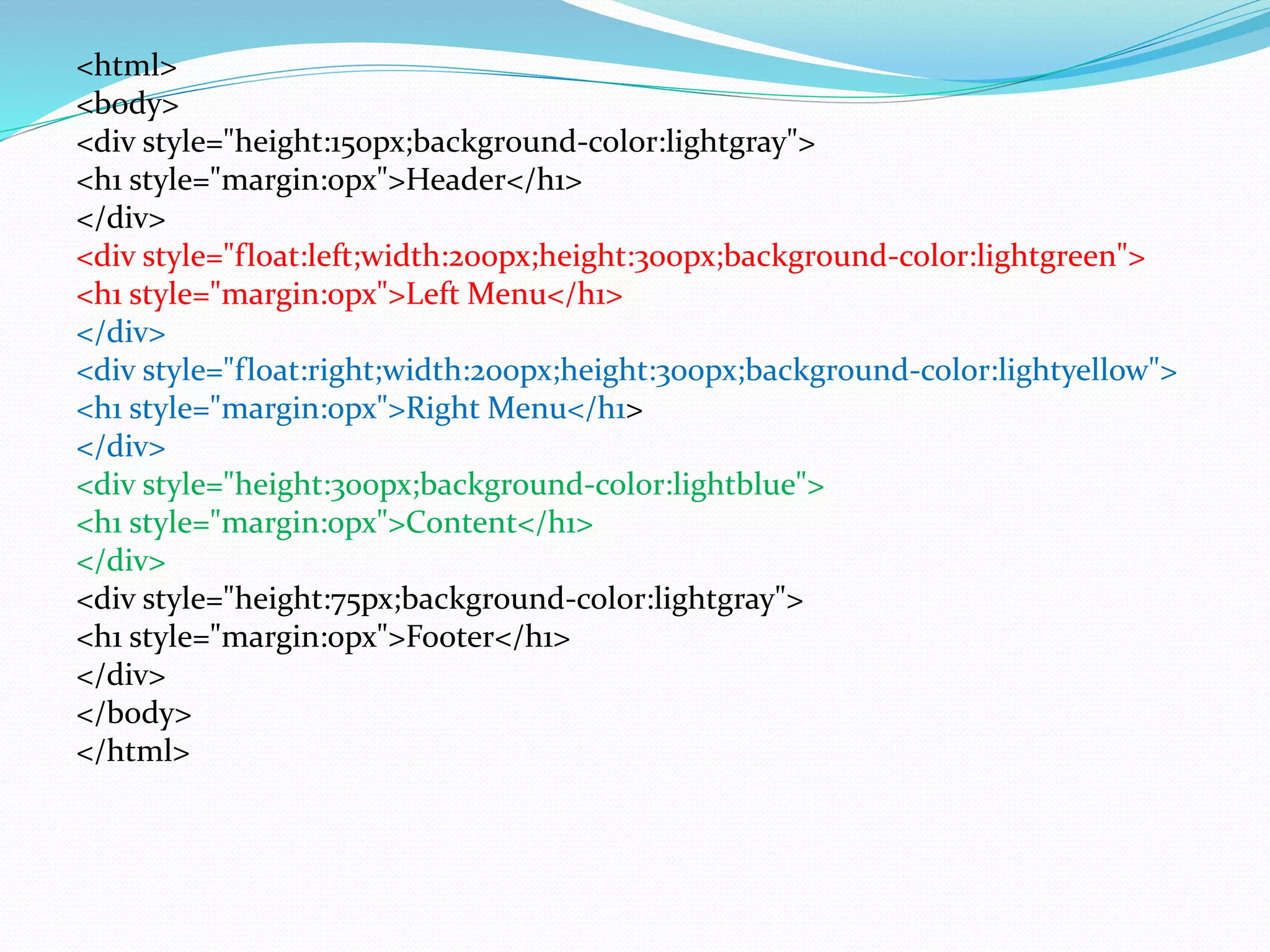 <html>
<body>
<div style="height:150px;background-color:lightgray">
<h1 style="margin:0px">Header</h1>
</div>
<div style="float:left;width:200px;height:300px;background-color:lightgreen">
<h1 style="margin:0px">Left Menu</h1>
</div>
<div style="float:right;width:200px;height:300px;background-color:lightyellow">
<h1 style="margin:0px">Right Menu</h1>
</div>
<div style="height:300px;background-color:lightblue">
<h1 style="margin:0px">Content</h1>
</div>
<div style="height:75px;background-color:lightgray">
<h1 style="margin:0px">Footer</h1>
</div>
</body>
</html>
 