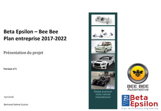 Global premium
niche vehicle
manufacturer15/11/2016
Bertrand Helme-Guizon
Beta Epsilon – Bee Bee
Plan entreprise 2017-2022
Présentation du projet
Version n°1
 