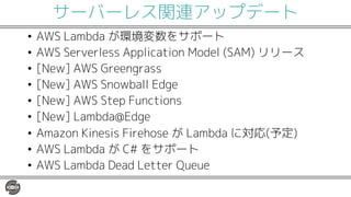 サーバーレス関連アップデート
• AWS Lambda が環境変数をサポート
• AWS Serverless Application Model (SAM) リリース
• [New] AWS Greengrass
• [New] AWS Snowball Edge
• [New] AWS Step Functions
• [New] Lambda@Edge
• Amazon Kinesis Firehose が Lambda に対応(予定)
• AWS Lambda が C# をサポート
• AWS Lambda Dead Letter Queue
 