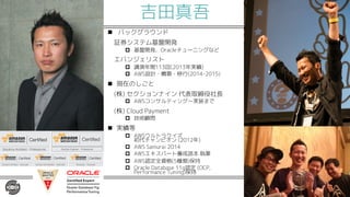 吉田真吾
n バックグラウンド
証券システム基盤開発
p 基盤開発、Oracleチューニングなど
エバンジェリスト
p 講演年間113回(2013年実績)
p AWS設計・構築・移行(2014-2015)
n 現在のしごと
(株) セクションナイン 代表取締役社長
p AWSコンサルティング〜実装まで
(株) Cloud Payment
p 技術顧問
n 実績等
p AWSウルトラクイズ
初代チャンピオン (2012年)
p AWS Samurai 2014
p AWSエキスパート養成読本 執筆
p AWS認定全資格(5種類)保持
p Oracle Database 11g認定 (OCP,
Performance Tuning)保持
 