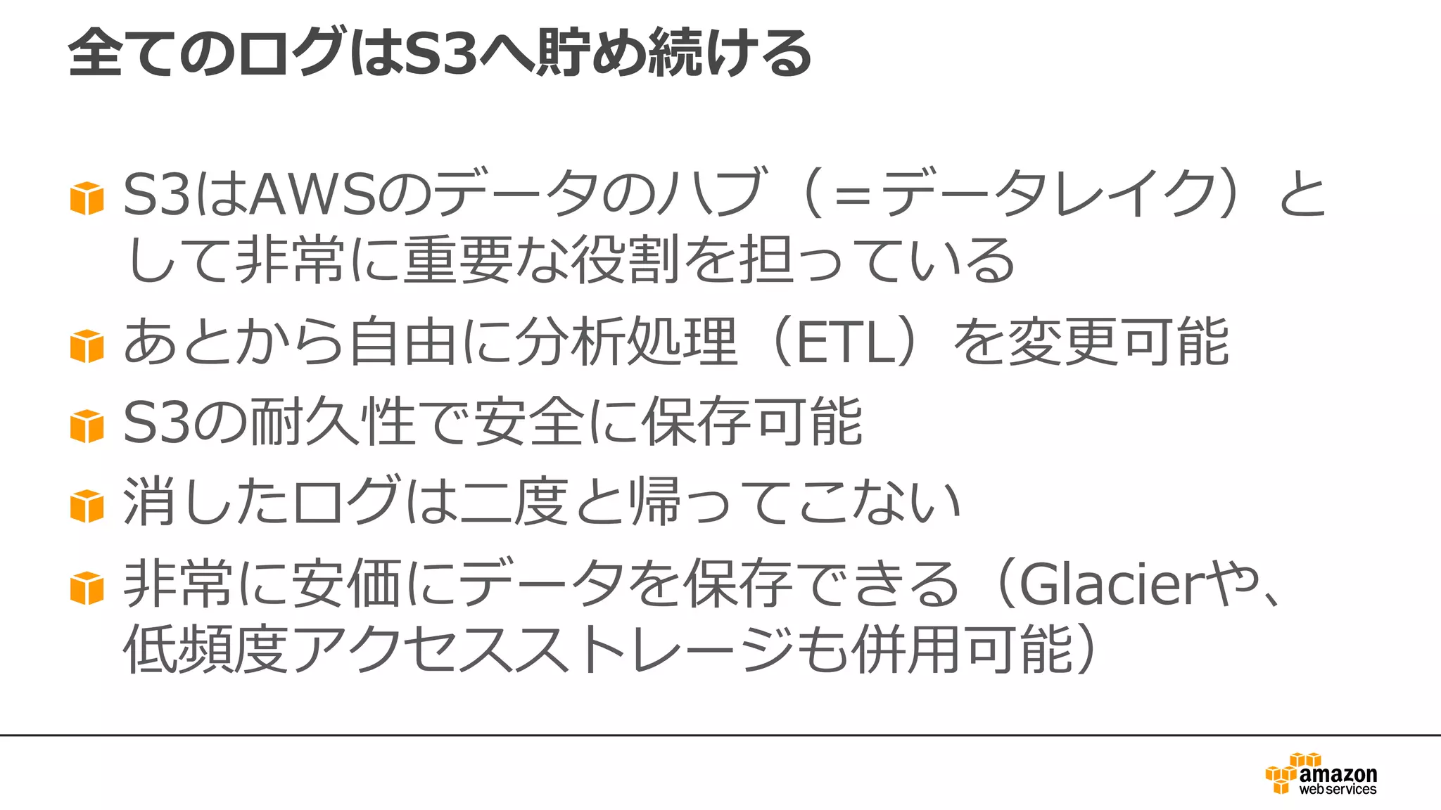 全てのログはS3へ貯め続ける
S3はAWSのデータのハブ（＝データレイク）と
して⾮常に重要な役割を担っている
あとから⾃由に分析処理（ETL）を変更可能
S3の耐久性で安全に保存可能
消したログは⼆度と帰ってこない
⾮常に安価にデータを保存できる（Glacierや、
低頻度アクセスストレージも併⽤可能）
 