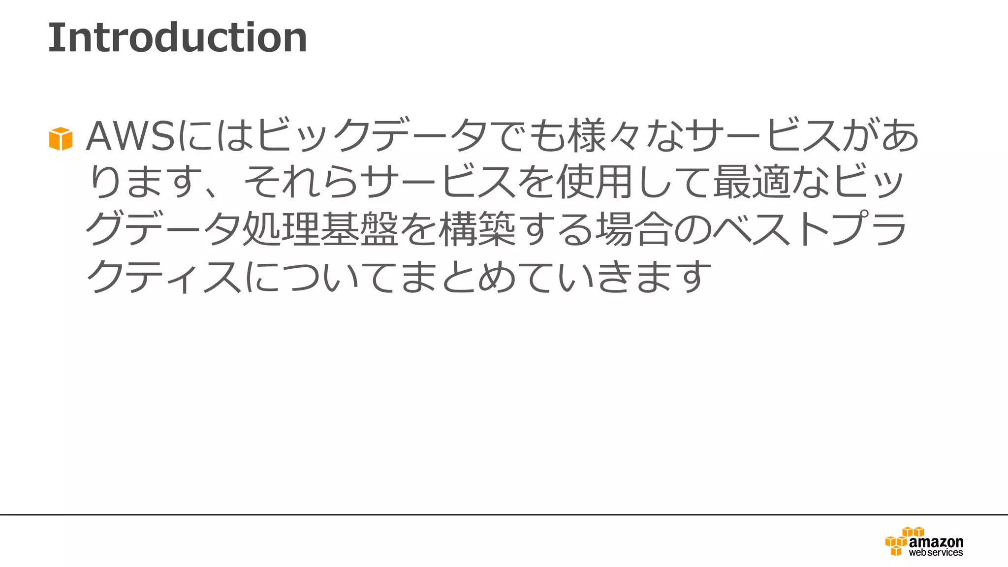Introduction
AWSにはビックデータでも様々なサービスがあ
ります、それらサービスを使⽤して最適なビッ
グデータ処理基盤を構築する場合のベストプラ
クティスについてまとめていきます
 