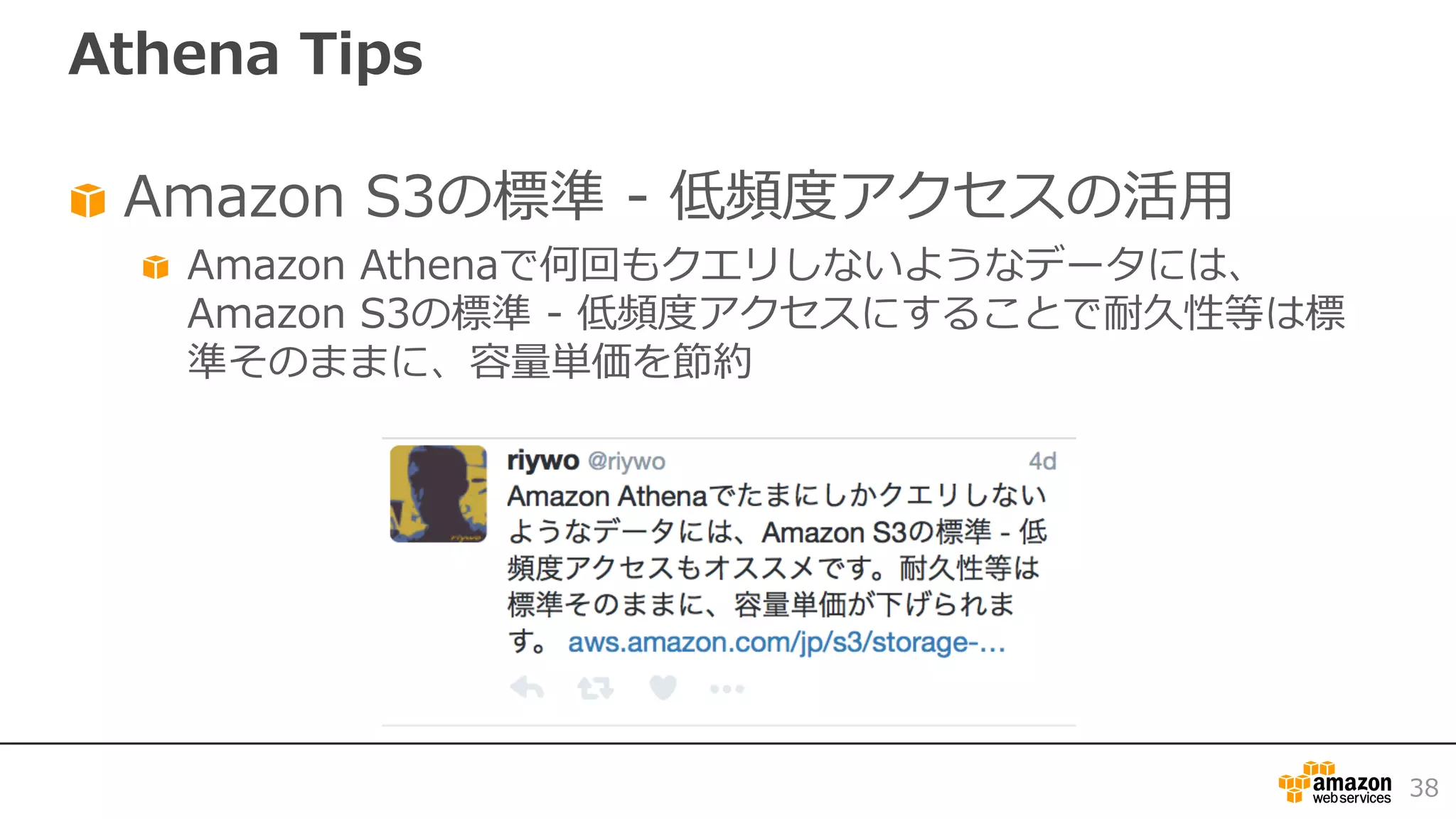 Athena Tips
Amazon S3の標準 - 低頻度アクセスの活⽤
Amazon Athenaで何回もクエリしないようなデータには、
Amazon S3の標準 - 低頻度アクセスにすることで耐久性等は標
準そのままに、容量単価を節約
38
 