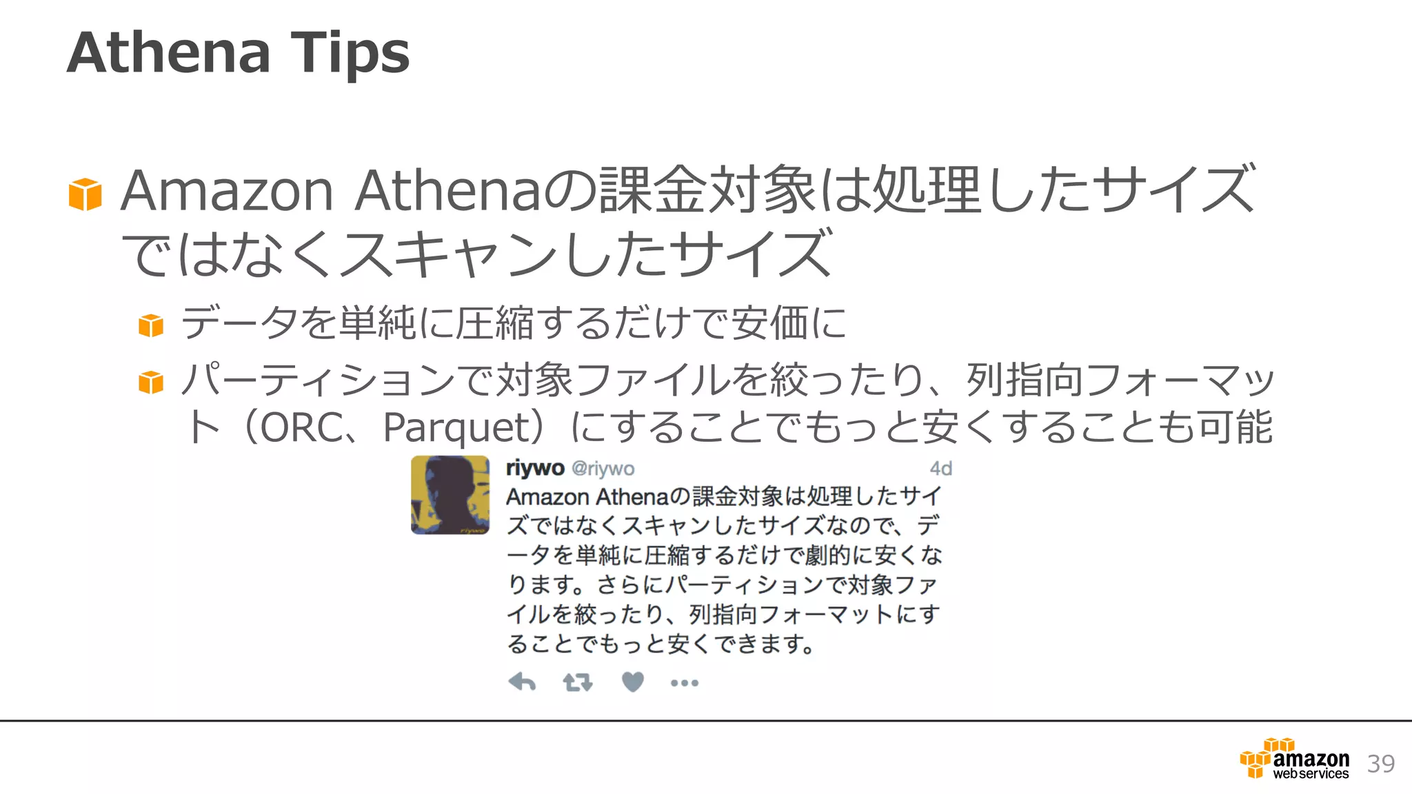 Athena Tips
Amazon Athenaの課⾦対象は処理したサイズ
ではなくスキャンしたサイズ
データを単純に圧縮するだけで安価に
パーティションで対象ファイルを絞ったり、列指向フォーマッ
ト（ORC、Parquet）にすることでもっと安くすることも可能
39
 