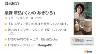 ⾃⼰紹介
桑野 章弘(くわの あきひろ)
ソリューションアーキテクト
主にメディア系のお客様を担当しております。
渋⾕のインフラエンジニア（仮）しておりま
した
好きなAWSのサービス：ElastiCache
好きなデータストア：MongoDB
 