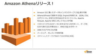 Amazon Athenaリリース！
Amazon S3に置いたデータをインタラクティブにSQL実⾏可能
AthenaはPrestoで提供するSQL Engineが利⽤でき、JSON, CSV,
ログファイル, 区切り⽂字のあるテキストファイル, Apache
Parquet, Apache ORCに対してクエリが可能
ペタバイトクラスのデータに対するクエリをサポート、データを
S3から取り込む⼿間はない、ANSI-SQLもサポート
JDBCでのアクセスも可能
バージニア、オレゴンで利⽤可能
スキャンしたデータ1TBあたり$5の料⾦(⽶国)
 