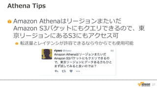 Athena Tips
Amazon Athenaはリージョンまたいだ
Amazon S3バケットにもクエリできるので、東
京リージョンにあるS3にもアクセス可
転送量とレイテンシが許容できるなら今からでも使⽤可能
37
 