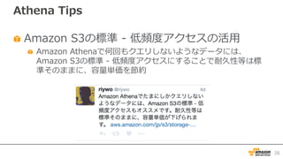 Athena Tips
Amazon S3の標準 - 低頻度アクセスの活⽤
Amazon Athenaで何回もクエリしないようなデータには、
Amazon S3の標準 - 低頻度アクセスにすることで耐久性等は標
準そのままに、容量単価を節約
38
 