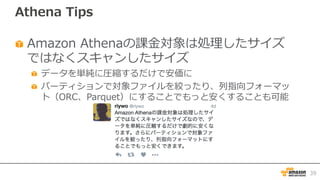 Athena Tips
Amazon Athenaの課⾦対象は処理したサイズ
ではなくスキャンしたサイズ
データを単純に圧縮するだけで安価に
パーティションで対象ファイルを絞ったり、列指向フォーマッ
ト（ORC、Parquet）にすることでもっと安くすることも可能
39
 