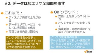 #2. データは加⼯せず全期間を残す
これまで：
ディスクが⾼価で上限があ
る
データはサマリーだけ、も
しくは期間限定で保存
処理できる内容は固定的
On クラウド：
安価・上限無しのストレー
ジ
オリジナルデータを全て残
す
処理対象・処理内容はビジ
ネスに合わせて変わる
インフラ管理者の仕事：
データを活⽤して新しい課題に素
早く対応できるインフラを⽤意す
る。個別リクエストへの対応
インフラ管理者の仕事：
ストレージを溢れさせず、時
間内に処理が終るようにサイ
ズや処理内容を調整する
 