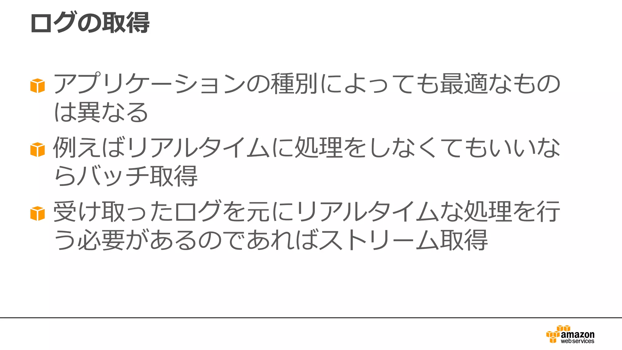 ログの取得
アプリケーションの種別によっても最適なもの
は異なる
例えばリアルタイムに処理をしなくてもいいな
らバッチ取得
受け取ったログを元にリアルタイムな処理を⾏
う必要があるのであればストリーム取得
 