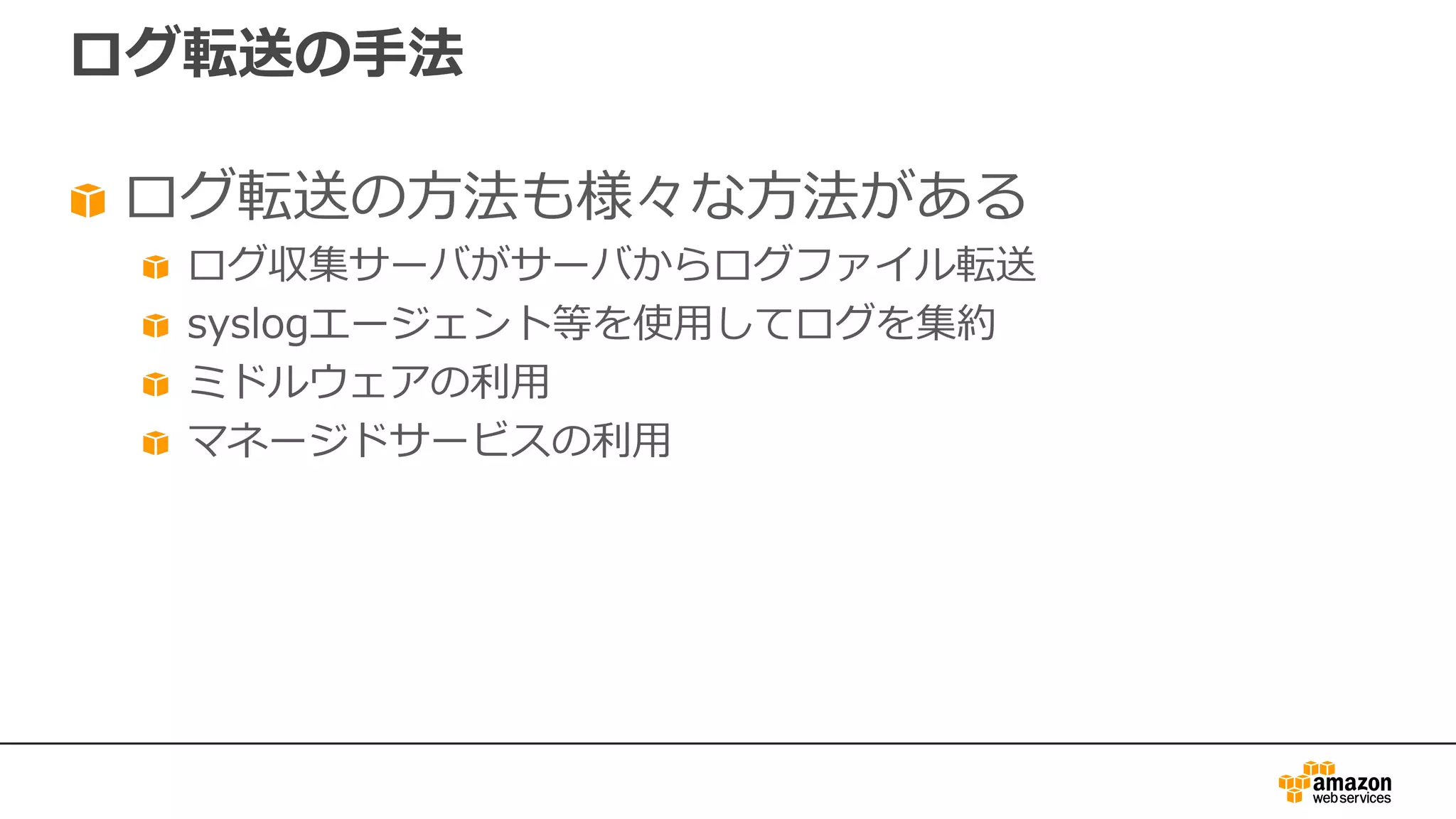 ログ転送の⼿法
ログ転送の⽅法も様々な⽅法がある
ログ収集サーバがサーバからログファイル転送
syslogエージェント等を使⽤してログを集約
ミドルウェアの利⽤
マネージドサービスの利⽤
 