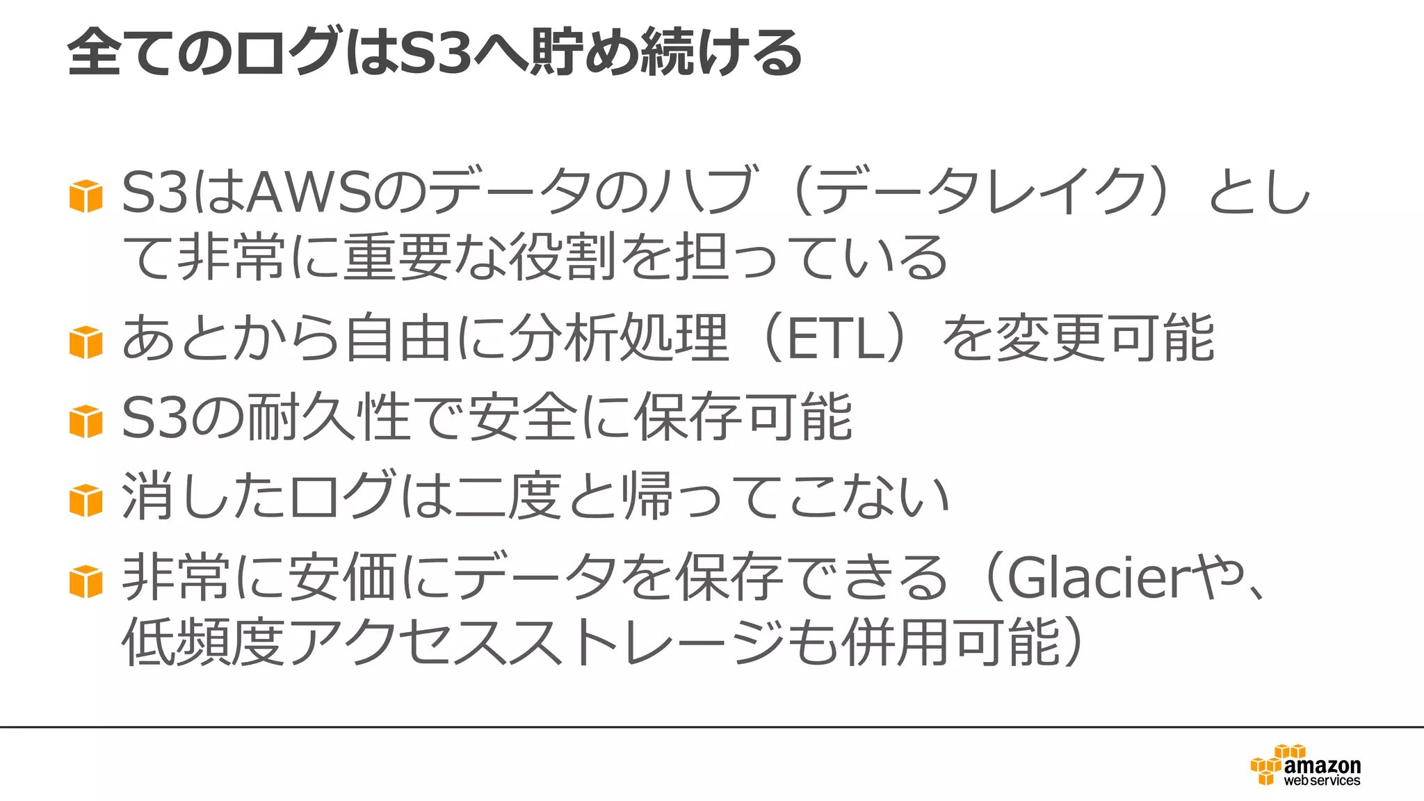 全てのログはS3へ貯め続ける
S3はAWSのデータのハブ（データレイク）とし
て⾮常に重要な役割を担っている
あとから⾃由に分析処理（ETL）を変更可能
S3の耐久性で安全に保存可能
消したログは⼆度と帰ってこない
⾮常に安価にデータを保存できる（Glacierや、
低頻度アクセスストレージも併⽤可能）
 