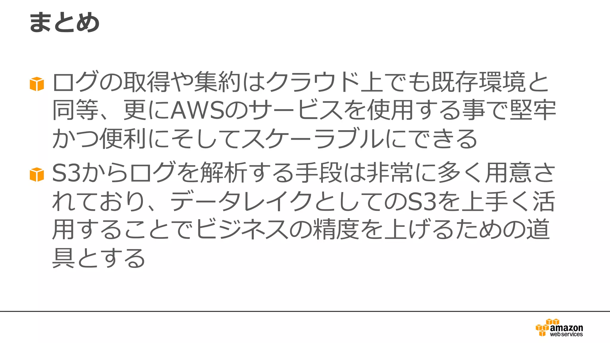 まとめ
ログの取得や集約はクラウド上でも既存環境と
同等、更にAWSのサービスを使⽤する事で堅牢
かつ便利にそしてスケーラブルにできる
S3からログを解析する⼿段は⾮常に多く⽤意さ
れており、データレイクとしてのS3を上⼿く活
⽤することでビジネスの精度を上げるための道
具とする
 