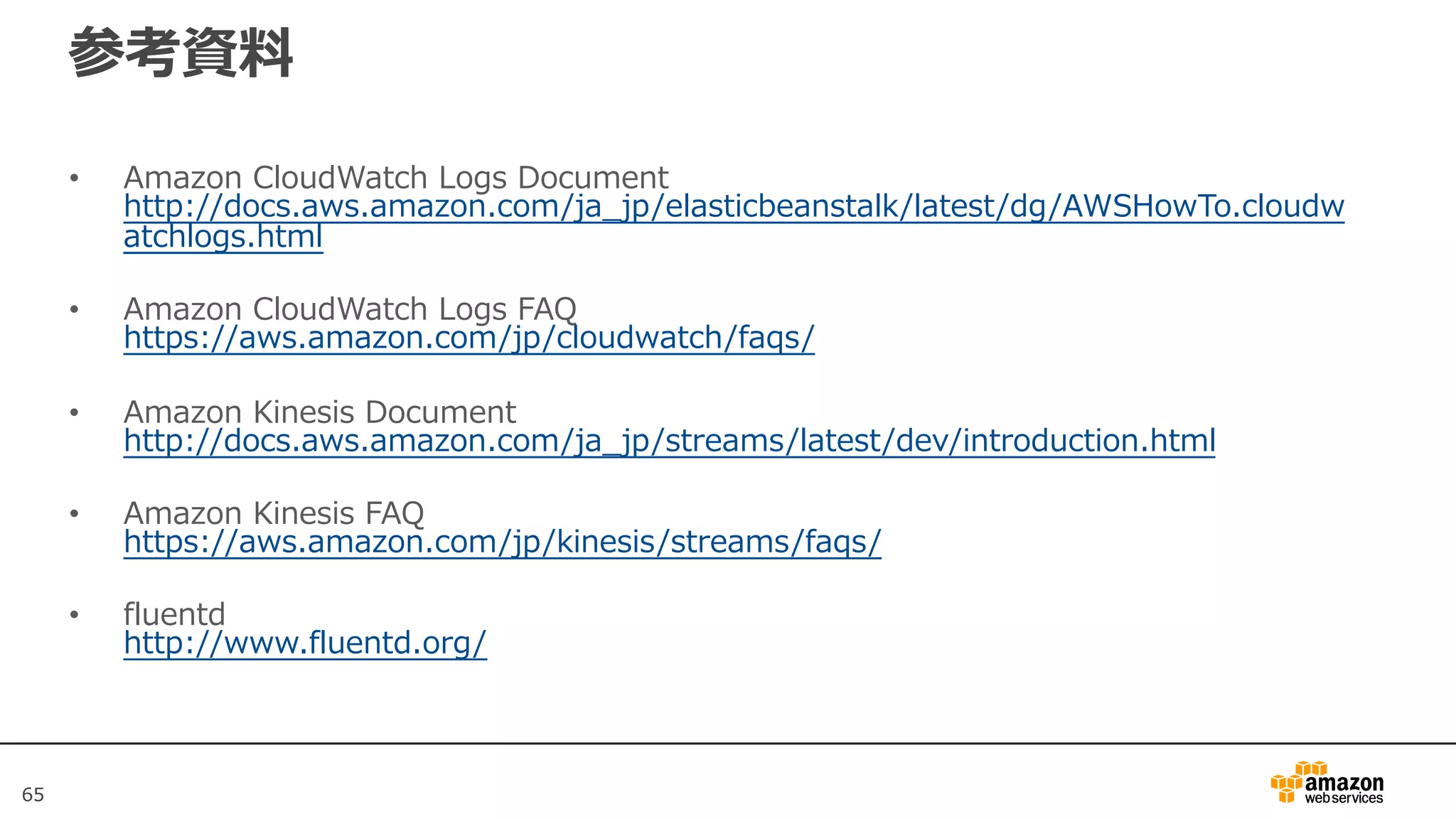 6565
参考資料
• Amazon CloudWatch Logs Document
http://docs.aws.amazon.com/ja_jp/elasticbeanstalk/latest/dg/AWSHowTo.cloudw
atchlogs.html
• Amazon CloudWatch Logs FAQ
https://aws.amazon.com/jp/cloudwatch/faqs/
• Amazon Kinesis Document
http://docs.aws.amazon.com/ja_jp/streams/latest/dev/introduction.html
• Amazon Kinesis FAQ
https://aws.amazon.com/jp/kinesis/streams/faqs/
• fluentd
http://www.fluentd.org/
 