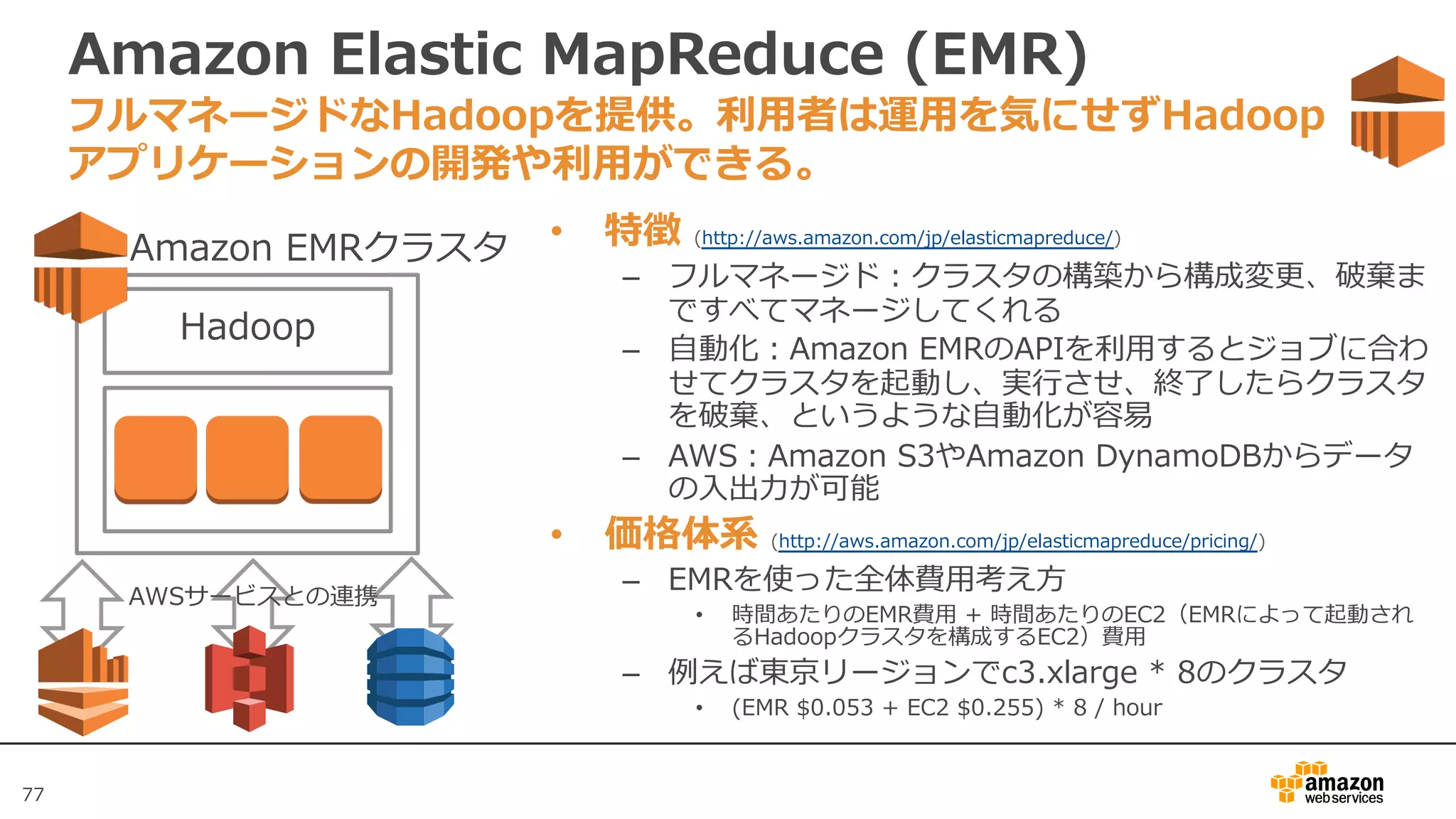 77
Amazon Elastic MapReduce (EMR)
• 特徴 (http://aws.amazon.com/jp/elasticmapreduce/)
– フルマネージド：クラスタの構築から構成変更、破棄ま
ですべてマネージしてくれる
– ⾃動化：Amazon EMRのAPIを利⽤するとジョブに合わ
せてクラスタを起動し、実⾏させ、終了したらクラスタ
を破棄、というような⾃動化が容易
– AWS：Amazon S3やAmazon DynamoDBからデータ
の⼊出⼒が可能
• 価格体系 (http://aws.amazon.com/jp/elasticmapreduce/pricing/)
– EMRを使った全体費⽤考え⽅
• 時間あたりのEMR費⽤ + 時間あたりのEC2（EMRによって起動され
るHadoopクラスタを構成するEC2）費⽤
– 例えば東京リージョンでc3.xlarge * 8のクラスタ
• (EMR $0.053 + EC2 $0.255) * 8 / hour
フルマネージドなHadoopを提供。利⽤者は運⽤を気にせずHadoop
アプリケーションの開発や利⽤ができる。
Hadoop
Hadoop
Amazon EMRクラスタ
AWSサービスとの連携
 
