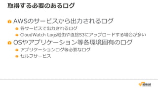 取得する必要のあるログ
AWSのサービスから出⼒されるログ
各サービスで出⼒されるログ
CloudWatch Logs経由や直接S3にアップロードする場合が多い
OSやアプリケーション等各環境固有のログ
アプリケーションログ等必要なログ
セルフサービス
 