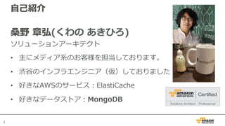 22
⾃⼰紹介
桑野 章弘(くわの あきひろ)
ソリューションアーキテクト
• 主にメディア系のお客様を担当しております。
• 渋⾕のインフラエンジニア（仮）しておりました
• 好きなAWSのサービス：ElastiCache
• 好きなデータストア：MongoDB
 