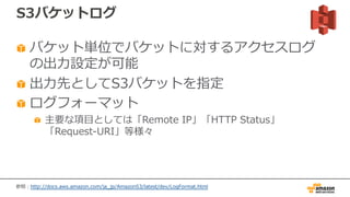 S3バケットログ
バケット単位でバケットに対するアクセスログ
の出⼒設定が可能
出⼒先としてS3バケットを指定
ログフォーマット
主要な項⽬としては「Remote IP」「HTTP Status」
「Request-URI」等様々
参照：http://docs.aws.amazon.com/ja_jp/AmazonS3/latest/dev/LogFormat.html
 