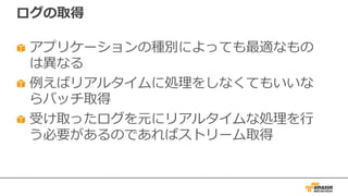ログの取得
アプリケーションの種別によっても最適なもの
は異なる
例えばリアルタイムに処理をしなくてもいいな
らバッチ取得
受け取ったログを元にリアルタイムな処理を⾏
う必要があるのであればストリーム取得
 