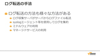 ログ転送の⼿法
ログ転送の⽅法も様々な⽅法がある
ログ収集サーバがサーバからログファイル転送
syslogエージェント等を使⽤してログを集約
ミドルウェアの利⽤
マネージドサービスの利⽤
 