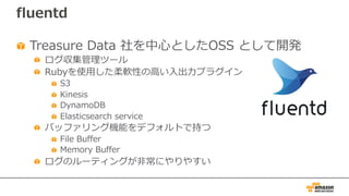 fluentd
Treasure Data 社を中⼼としたOSS として開発
ログ収集管理ツール
Rubyを使⽤した柔軟性の⾼い⼊出⼒プラグイン
S3
Kinesis
DynamoDB
Elasticsearch service
バッファリング機能をデフォルトで持つ
File Buffer
Memory Buffer
ログのルーティングが⾮常にやりやすい
 