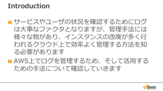 Introduction
サービスやユーザの状況を確認するためにログ
は⼤事なファクタとなりますが、管理⼿法には
様々な物があり、インスタンスの改廃が多く⾏
われるクラウド上で効率よく管理する⽅法を知
る必要があります
AWS上でログを管理するため、そして活⽤する
ための⼿法について確認していきます
 