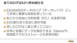 全てのログはS3へ貯め続ける
S3はAWSのデータのハブ（データレイク）とし
て⾮常に重要な役割を担っている
あとから⾃由に分析処理（ETL）を変更可能
S3の耐久性で安全に保存可能
消したログは⼆度と帰ってこない
⾮常に安価にデータを保存できる（Glacierや、
低頻度アクセスストレージも併⽤可能）
 