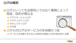 ログの種別
ログといっても全部同じではなく種類によって
⽤途、⽬的が異なる
アプリケーションログ
アクティビティログ
セキュリティログ
その他
これらのログはサービスの⽣命線かつ宝
サービスを改善するためには現状の把握と分析が絶対的に必要
 