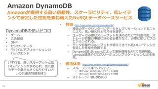 74
Amazon DynamoDB
• 特徴 (http://aws.amazon.com/jp/dynamodb/)
– 複数のデータセンターにデータをレプリケーションすること
により、⾼い耐久性と可⽤性を提供。
– ユーザーは必要なスループットを決めるだけで利⽤可能。ス
トレージ容量は事前に決める必要がなく、必要に応じてプロ
ビジョンされる。
– データ容量やスループットが増えてきても低いレイテンシで
安定した性能を発揮する
– DynamoDB Streamsによって更新情報をAPIで取得可能。
Lambda連携やクロスリージョンレプリケーションなどを実
現。
• 価格体系 (http://aws.amazon.com/jp/dynamodb/pricing/)
– スループットキャパシティ
• 書き込み: $0.00742/10ユニット/時間
• 読み込み: $0.00742/50ユニット/時間
– ストレージ: $0.285/GB
Amazonが提供する⾼い信頼性、スケーラビリティ、低レイテ
ンシで安定した性能を兼ね備えたNoSQLデータベースサービス
DynamoDBの使いドコロ
• ゲーム
• 広告配信
• DMP
• センサーデータ
• モバイルアプリケーションの
バックエンド
いずれも、⾼いスループットと低
いレイテンシが求められ、更に扱
うデータ量が⼤きくなりやすいと
いう共通の特徴を持つ
 