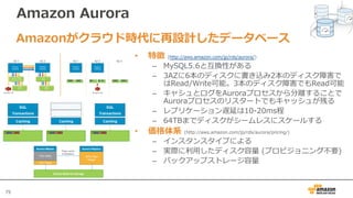 75
Amazon Aurora
• 特徴 (http://aws.amazon.com/jp/rds/aurora/)
– MySQL5.6と互換性がある
– 3AZに6本のディスクに書き込み2本のディスク障害で
はRead/Write可能。3本のディスク障害でもRead可能
– キャシュとログをAuroraプロセスから分離することで
Auroraプロセスのリスタートでもキャッシュが残る
– レプリケーション遅延は10-20ms程
– 64TBまでディスクがシームレスにスケールする
• 価格体系 (http://aws.amazon.com/jp/rds/aurora/pricing/)
– インスタンスタイプによる
– 実際に利⽤したディスク容量 (プロビジョニング不要)
– バックアップストレージ容量
Amazonがクラウド時代に再設計したデータベース
 