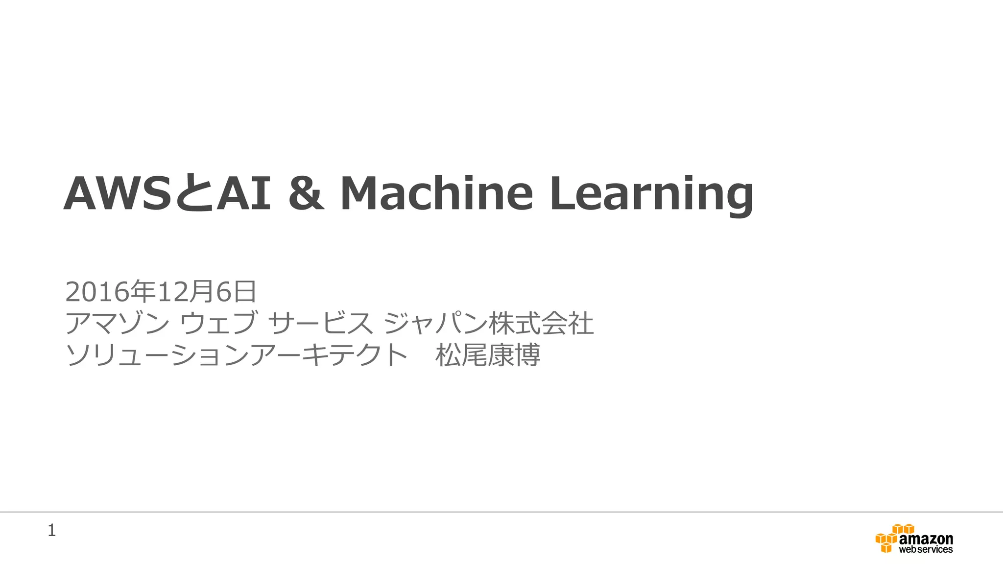1
AWSとAI & Machine Learning
2016年12月6日
アマゾン ウェブ サービス ジャパン株式会社
ソリューションアーキテクト 松尾康博
 