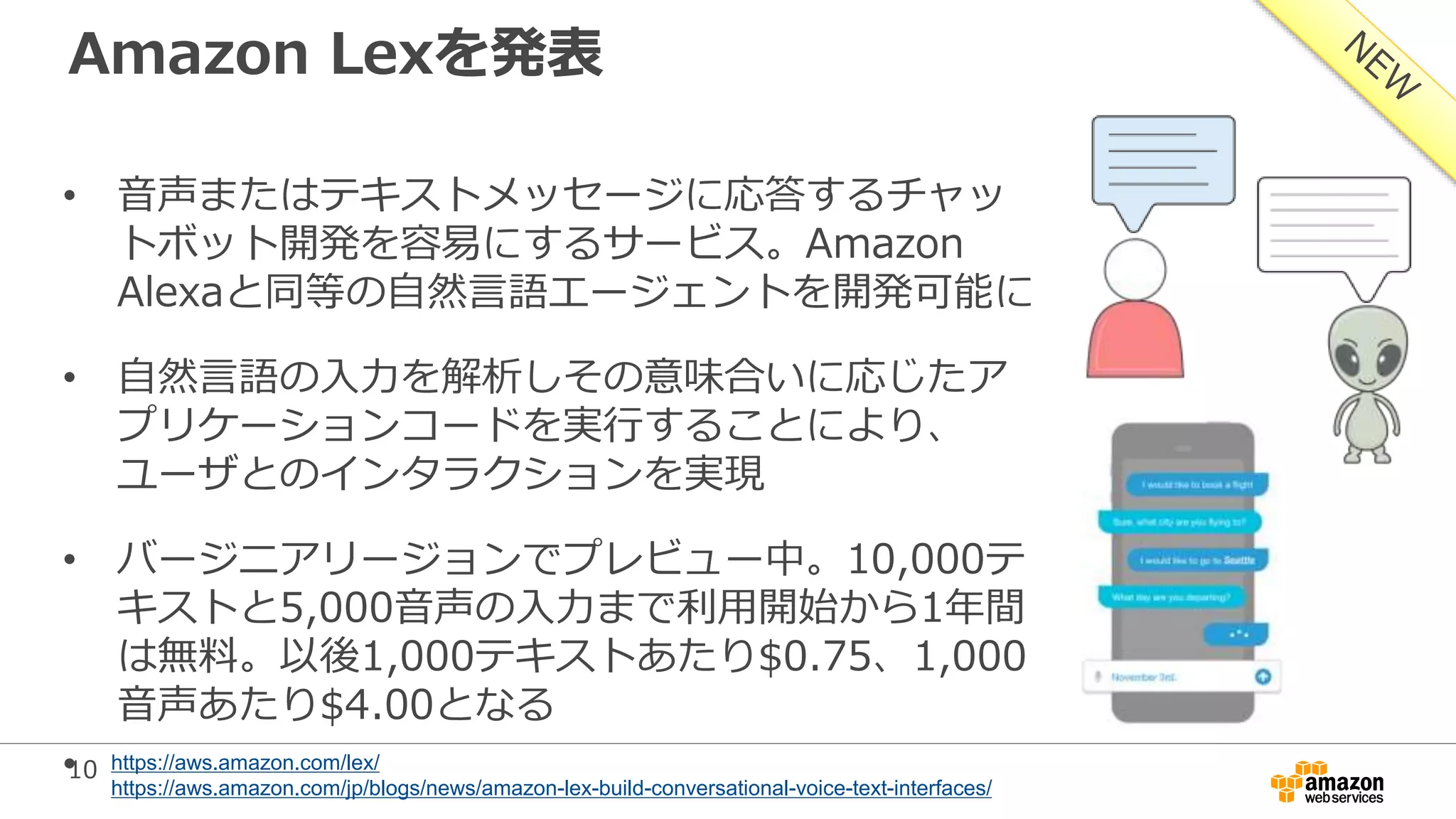 10
Amazon Lexを発表
• 音声またはテキストメッセージに応答するチャッ
トボット開発を容易にするサービス。Amazon
Alexaと同等の自然言語エージェントを開発可能に
• 自然言語の入力を解析しその意味合いに応じたア
プリケーションコードを実行することにより、
ユーザとのインタラクションを実現
• バージニアリージョンでプレビュー中。10,000テ
キストと5,000音声の入力まで利用開始から1年間
は無料。以後1,000テキストあたり$0.75、1,000
音声あたり$4.00となる
• https://aws.amazon.com/lex/
https://aws.amazon.com/jp/blogs/news/amazon-lex-build-conversational-voice-text-interfaces/
 