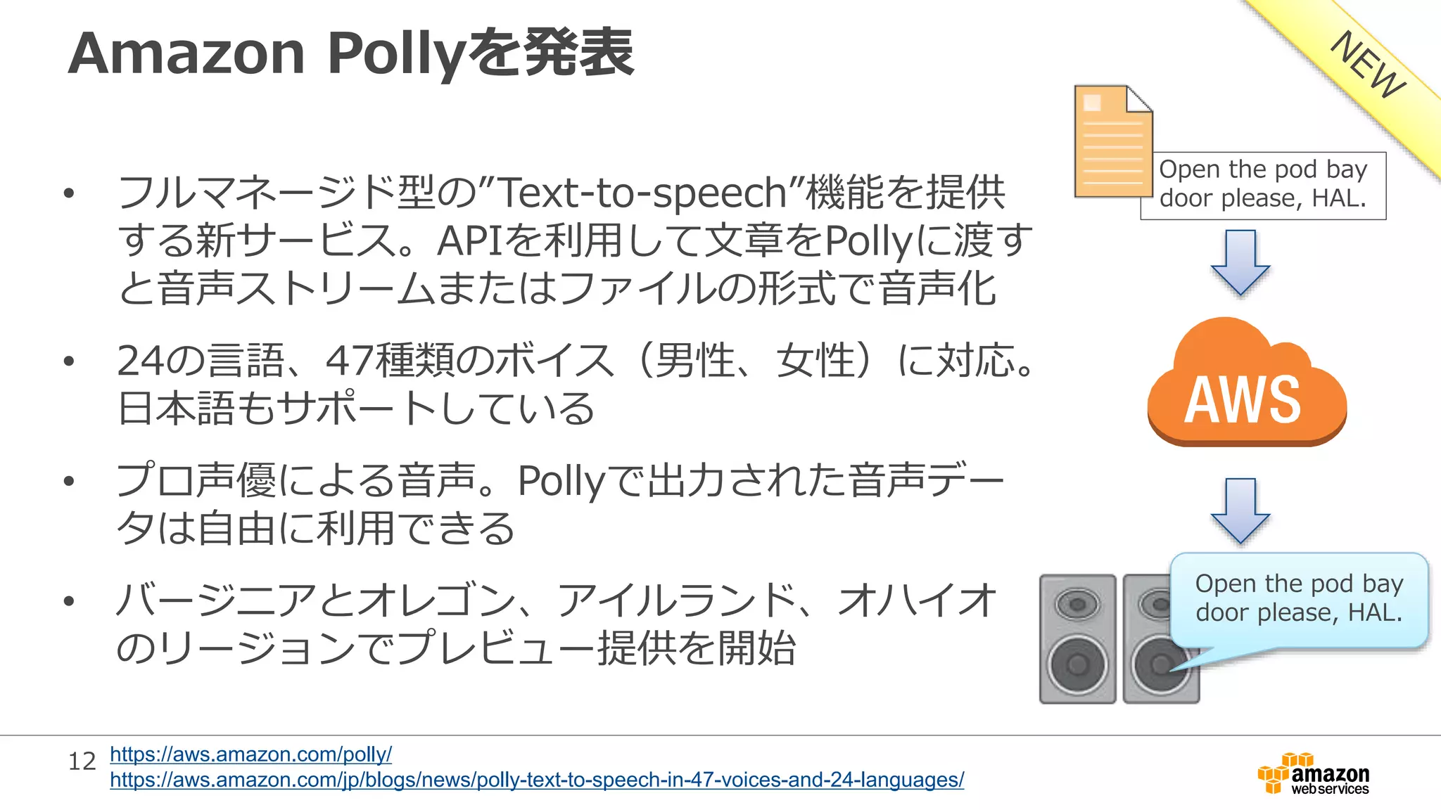 12
Amazon Pollyを発表
• フルマネージド型の”Text-to-speech”機能を提供
する新サービス。APIを利用して文章をPollyに渡す
と音声ストリームまたはファイルの形式で音声化
• 24の言語、47種類のボイス（男性、女性）に対応。
日本語もサポートしている
• プロ声優による音声。Pollyで出力された音声デー
タは自由に利用できる
• バージニアとオレゴン、アイルランド、オハイオ
のリージョンでプレビュー提供を開始
Open the pod bay
door please, HAL.
Open the pod bay
door please, HAL.
https://aws.amazon.com/polly/
https://aws.amazon.com/jp/blogs/news/polly-text-to-speech-in-47-voices-and-24-languages/
 