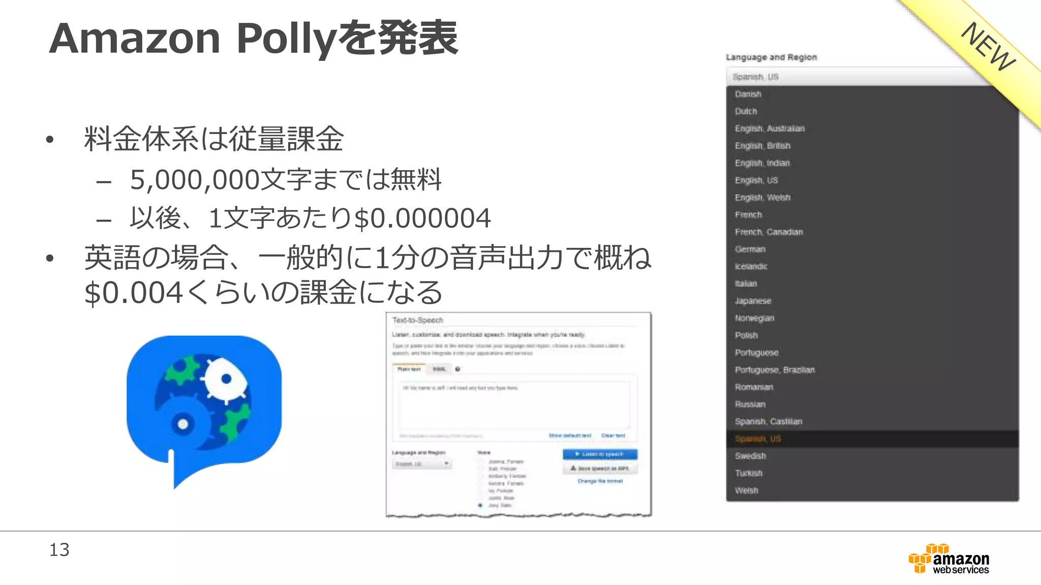 13
Amazon Pollyを発表
• 料金体系は従量課金
– 5,000,000文字までは無料
– 以後、1文字あたり$0.000004
• 英語の場合、一般的に1分の音声出力で概ね
$0.004くらいの課金になる
 