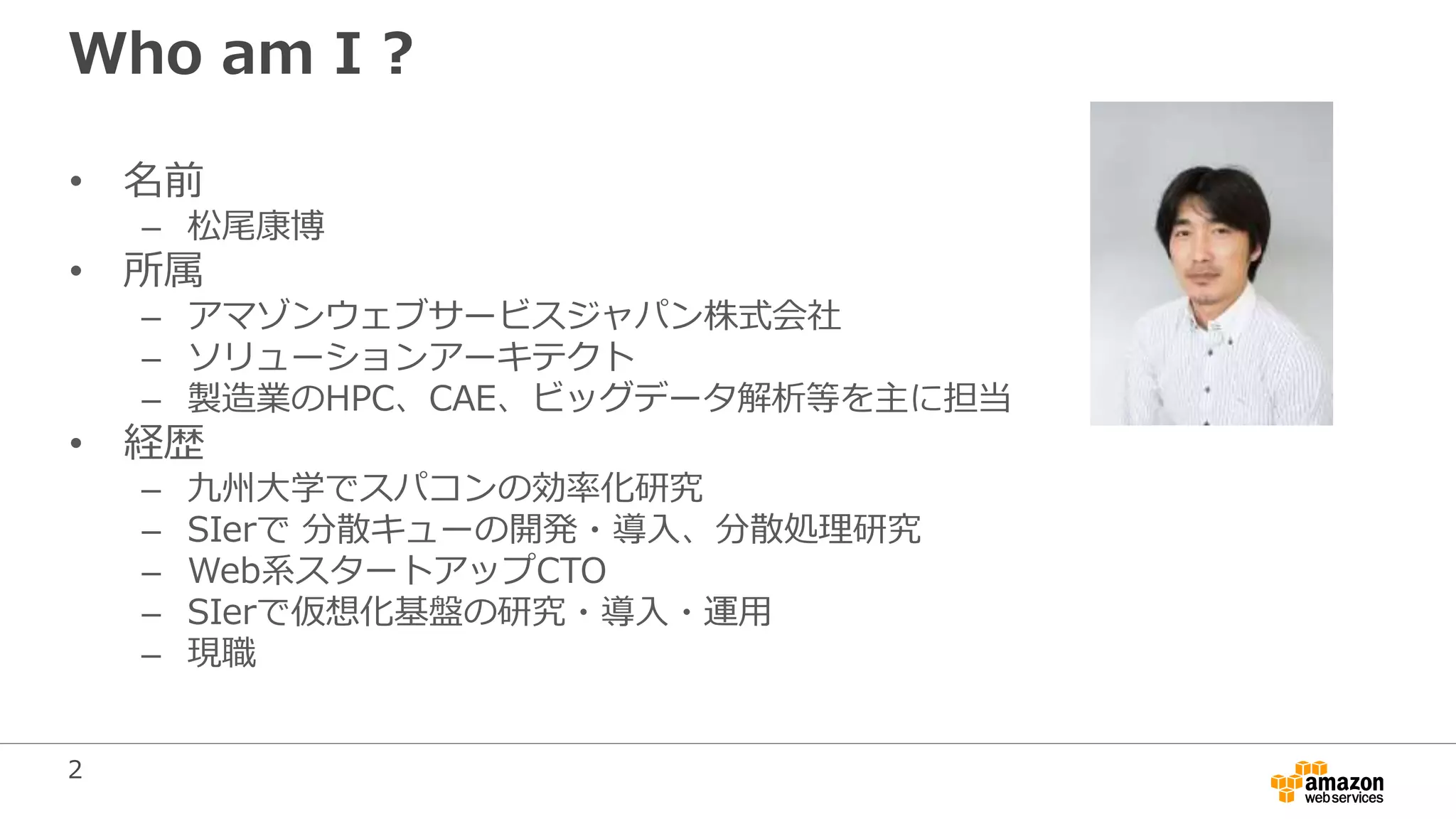 2
Who am I ?
• 名前
– 松尾康博
• 所属
– アマゾンウェブサービスジャパン株式会社
– ソリューションアーキテクト
– 製造業のHPC、CAE、ビッグデータ解析等を主に担当
• 経歴
– 九州大学でスパコンの効率化研究
– SIerで 分散キューの開発・導入、分散処理研究
– Web系スタートアップCTO
– SIerで仮想化基盤の研究・導入・運用
– 現職
 