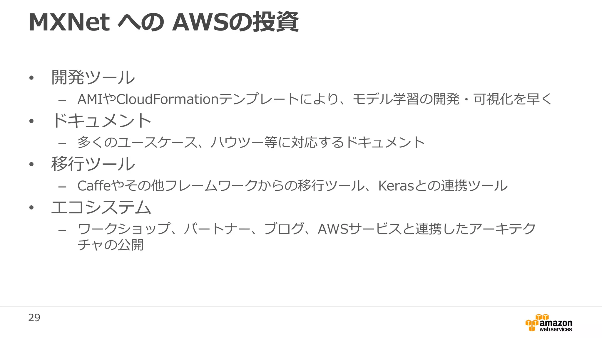 29
MXNet への AWSの投資
• 開発ツール
– AMIやCloudFormationテンプレートにより、モデル学習の開発・可視化を早く
• ドキュメント
– 多くのユースケース、ハウツー等に対応するドキュメント
• 移行ツール
– Caffeやその他フレームワークからの移行ツール、Kerasとの連携ツール
• エコシステム
– ワークショップ、パートナー、ブログ、AWSサービスと連携したアーキテク
チャの公開
 