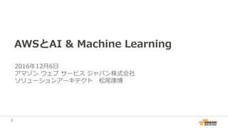 1
AWSとAI & Machine Learning
2016年12月6日
アマゾン ウェブ サービス ジャパン株式会社
ソリューションアーキテクト 松尾康博
 
