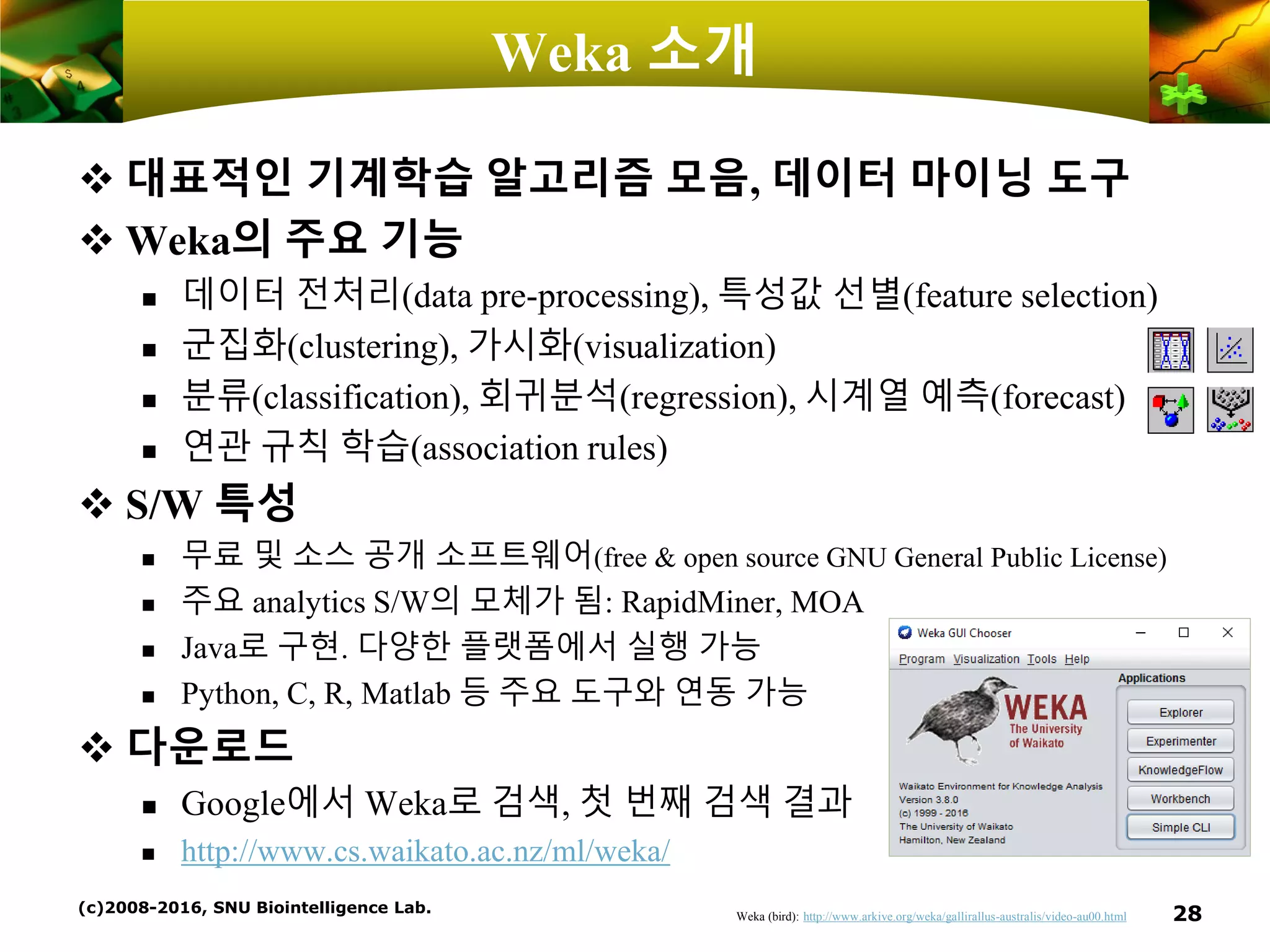 Weka 소개
❖ 대표적인 기계학습 알고리즘 모음, 데이터 마이닝 도구
❖ Weka의 주요 기능
 데이터 전처리(data pre-processing), 특성값 선별(feature selection)
 군집화(clustering), 가시화(visualization)
 분류(classification), 회귀분석(regression), 시계열 예측(forecast)
 연관 규칙 학습(association rules)
❖ S/W 특성
 무료 및 소스 공개 소프트웨어(free & open source GNU General Public License)
 주요 analytics S/W의 모체가 됨: RapidMiner, MOA
 Java로 구현. 다양한 플랫폼에서 실행 가능
 Python, C, R, Matlab 등 주요 도구와 연동 가능
❖ 다운로드
 Google에서 Weka로 검색, 첫 번째 검색 결과
 http://www.cs.waikato.ac.nz/ml/weka/
(c)2008-2016, SNU Biointelligence Lab. 28Weka (bird): http://www.arkive.org/weka/gallirallus-australis/video-au00.html
 