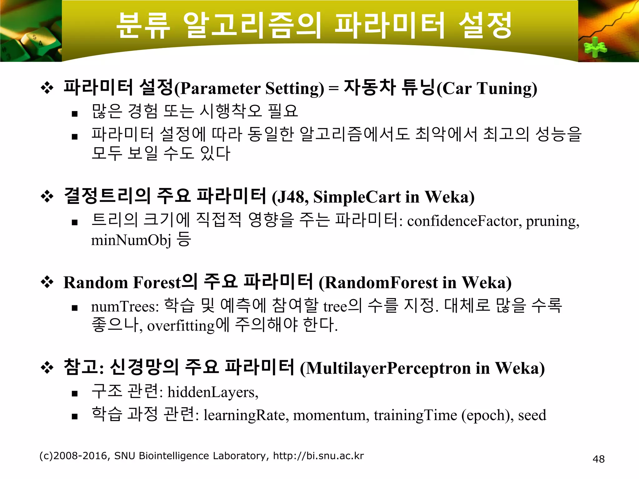 48
분류 알고리즘의 파라미터 설정
❖ 파라미터 설정(Parameter Setting) = 자동차 튜닝(Car Tuning)
 많은 경험 또는 시행착오 필요
 파라미터 설정에 따라 동일한 알고리즘에서도 최악에서 최고의 성능을
모두 보일 수도 있다
❖ 결정트리의 주요 파라미터 (J48, SimpleCart in Weka)
 트리의 크기에 직접적 영향을 주는 파라미터: confidenceFactor, pruning,
minNumObj 등
❖ Random Forest의 주요 파라미터 (RandomForest in Weka)
 numTrees: 학습 및 예측에 참여할 tree의 수를 지정. 대체로 많을 수록
좋으나, overfitting에 주의해야 한다.
❖ 참고: 신경망의 주요 파라미터 (MultilayerPerceptron in Weka)
 구조 관련: hiddenLayers,
 학습 과정 관련: learningRate, momentum, trainingTime (epoch), seed
(c)2008-2016, SNU Biointelligence Laboratory, http://bi.snu.ac.kr
 