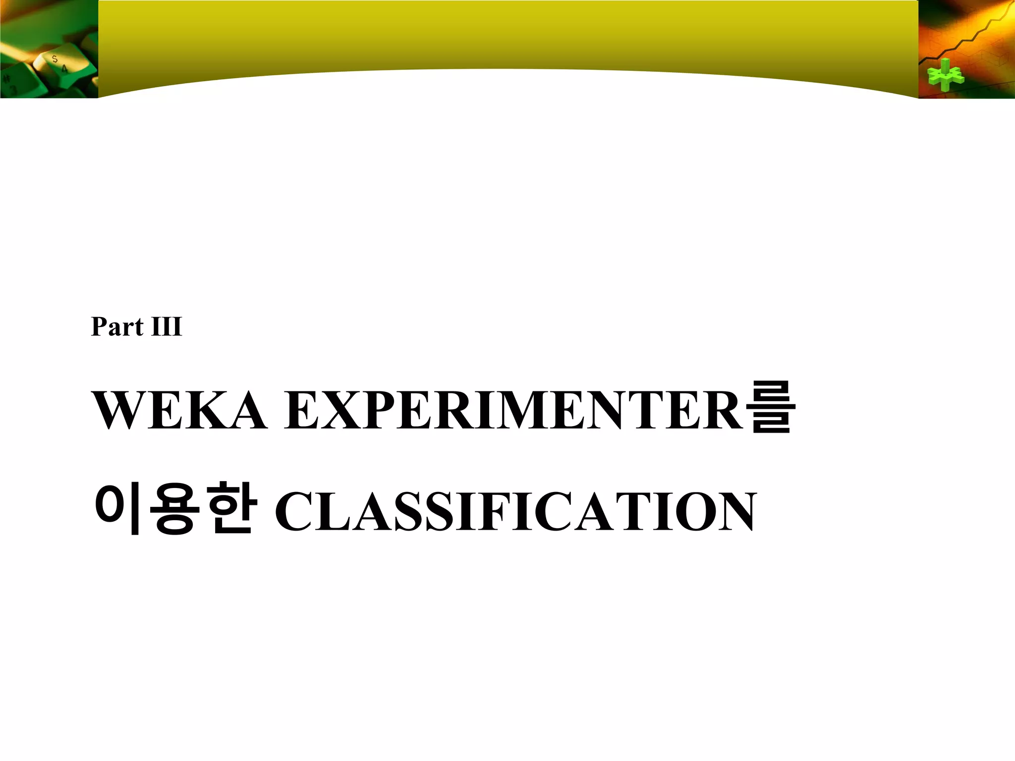 WEKA EXPERIMENTER를
이용한 CLASSIFICATION
Part Ⅲ
 
