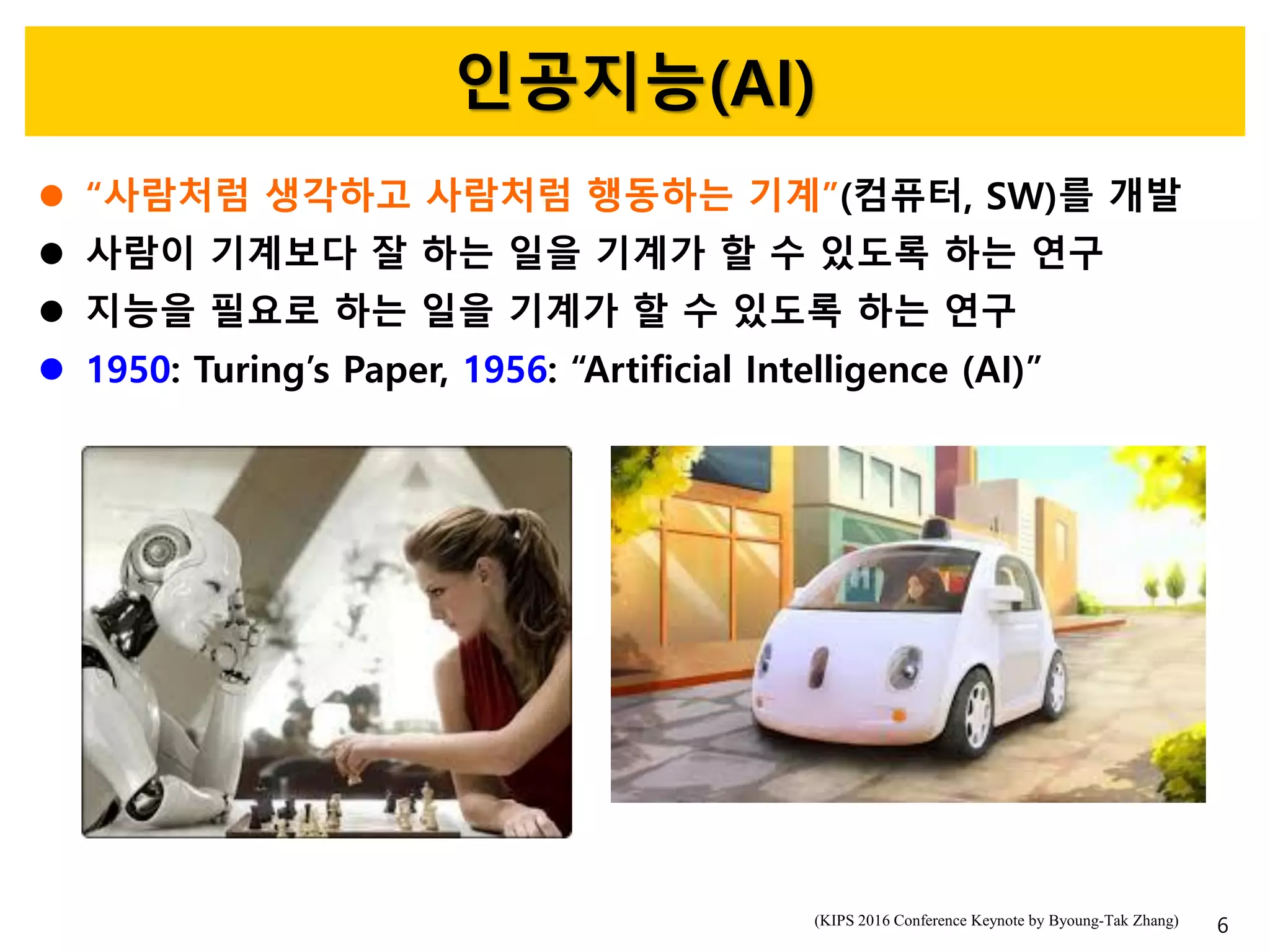 인공지능(AI)
 “사람처럼 생각하고 사람처럼 행동하는 기계”(컴퓨터, SW)를 개발
 사람이 기계보다 잘 하는 일을 기계가 할 수 있도록 하는 연구
 지능을 필요로 하는 일을 기계가 할 수 있도록 하는 연구
 1950: Turing’s Paper, 1956: “Artificial Intelligence (AI)”
6(KIPS 2016 Conference Keynote by Byoung-Tak Zhang)
 
