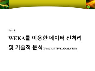 WEKA를 이용한 데이터 전처리
및 기술적 분석(DESCRIPTIVE ANALYSIS)
Part Ⅰ
 