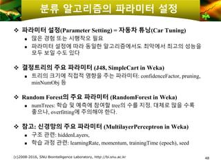 48
분류 알고리즘의 파라미터 설정
❖ 파라미터 설정(Parameter Setting) = 자동차 튜닝(Car Tuning)
 많은 경험 또는 시행착오 필요
 파라미터 설정에 따라 동일한 알고리즘에서도 최악에서 최고의 성능을
모두 보일 수도 있다
❖ 결정트리의 주요 파라미터 (J48, SimpleCart in Weka)
 트리의 크기에 직접적 영향을 주는 파라미터: confidenceFactor, pruning,
minNumObj 등
❖ Random Forest의 주요 파라미터 (RandomForest in Weka)
 numTrees: 학습 및 예측에 참여할 tree의 수를 지정. 대체로 많을 수록
좋으나, overfitting에 주의해야 한다.
❖ 참고: 신경망의 주요 파라미터 (MultilayerPerceptron in Weka)
 구조 관련: hiddenLayers,
 학습 과정 관련: learningRate, momentum, trainingTime (epoch), seed
(c)2008-2016, SNU Biointelligence Laboratory, http://bi.snu.ac.kr
 