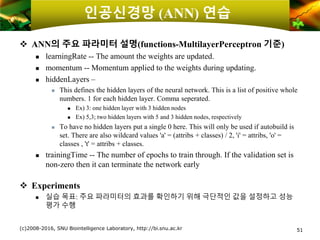 인공신경망 (ANN) 연습
❖ ANN의 주요 파라미터 설명(functions-MultilayerPerceptron 기준)
 learningRate -- The amount the weights are updated.
 momentum -- Momentum applied to the weights during updating.
 hiddenLayers –
 This defines the hidden layers of the neural network. This is a list of positive whole
numbers. 1 for each hidden layer. Comma seperated.
 Ex) 3: one hidden layer with 3 hidden nodes
 Ex) 5,3; two hidden layers with 5 and 3 hidden nodes, respectively
 To have no hidden layers put a single 0 here. This will only be used if autobuild is
set. There are also wildcard values 'a' = (attribs + classes) / 2, 'i' = attribs, 'o' =
classes , 't' = attribs + classes.
 trainingTime -- The number of epochs to train through. If the validation set is
non-zero then it can terminate the network early
❖ Experiments
 실습 목표: 주요 파라미터의 효과를 확인하기 위해 극단적인 값을 설정하고 성능
평가 수행
(c)2008-2016, SNU Biointelligence Laboratory, http://bi.snu.ac.kr 51
 