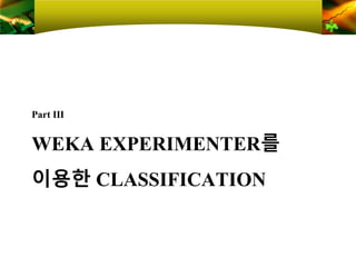 WEKA EXPERIMENTER를
이용한 CLASSIFICATION
Part Ⅲ
 