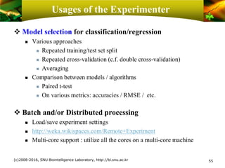 Usages of the Experimenter
❖ Model selection for classification/regression
 Various approaches
 Repeated training/test set split
 Repeated cross-validation (c.f. double cross-validation)
 Averaging
 Comparison between models / algorithms
 Paired t-test
 On various metrics: accuracies / RMSE / etc.
❖ Batch and/or Distributed processing
 Load/save experiment settings
 http://weka.wikispaces.com/Remote+Experiment
 Multi-core support : utilize all the cores on a multi-core machine
(c)2008-2016, SNU Biointelligence Laboratory, http://bi.snu.ac.kr 55
 