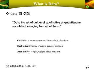 What is Data?
❖‘data’의 정의
(c) 2008-2015, B.-H. Kim
67
“Data is a set of values of qualitative or quantitative
variables, belonging to a set of items.”
Variables: A measurement or characteristic of an item.
Qualitative: Country of origin, gender, treatment
Quantitative: Height, weight, blood pressure
 