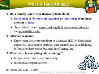 What Is Data Mining?
❖ Data mining (knowledge discovery from data)
 Extraction of ‘interesting’ patterns or knowledge from huge
amount of data
 ‘Interesting’ means: non-trivial, implicit, previously unknown
and potentially useful
❖ Alternative names
 Knowledge discovery (mining) in databases (KDD), knowledge
extraction, data/pattern analysis, data archeology, data dredging,
information harvesting, business intelligence, etc.
❖ Watch out: Is everything “data mining”?
 Simple search and query processing
 (Deductive) expert systems
68Slide from Lecture Slide of Ch. 1 by J. Han, et al., for Data Mining: Concepts and Techniques
(c) 2008-2015, B.-H. Kim
 